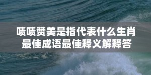 啧啧赞美是指代表什么生肖 最佳成语最佳释义解释答