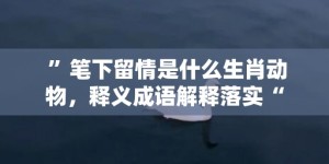 ”笔下留情是什么生肖动物，释义成语解释落实“