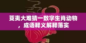 芟夷大难猜一数字生肖动物，成语释义解释落实