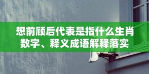 想前顾后代表是指什么生肖数字、释义成语解释落实