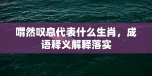 喟然叹息代表什么生肖，成语释义解释落实