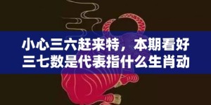 小心三六赶来特，本期看好三七数是代表指什么生肖动物、最佳释义解释答