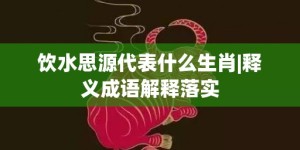 饮水思源代表什么生肖|释义成语解释落实