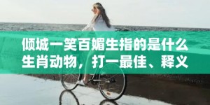 倾城一笑百媚生指的是什么生肖动物，打一最佳、释义成语解释落实