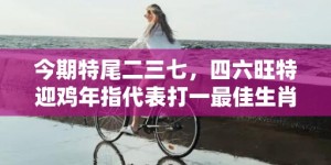 今期特尾二三七，四六旺特迎鸡年指代表打一最佳生肖、释义成语解释落实