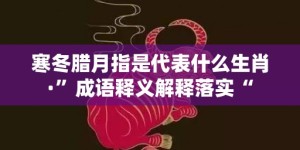 寒冬腊月指是代表什么生肖·”成语释义解释落实“