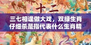 三七相逢做大戏，双绿生肖仔细杀是指代表什么生肖精准词语释义落实