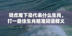 骑虎难下是代表什么生肖，打一最佳生肖精准词语释义落实