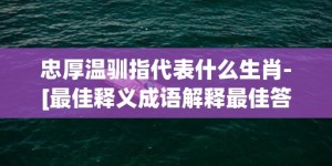 忠厚温驯指代表什么生肖-[最佳释义成语解释最佳答]