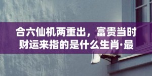 合六仙机两重出，富贵当时财运来指的是什么生肖·最佳释义成语解释最佳答