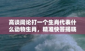 高谈阔论打一个生肖代表什么动物生肖，精准快答揭晓落实