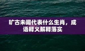 旷古未闻代表什么生肖，成语释义解释落实