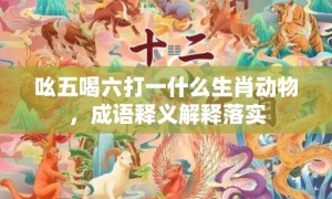 吆五喝六打一什么生肖动物，成语释义解释落实