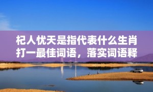 杞人忧天是指代表什么生肖打一最佳词语，落实词语释义解释