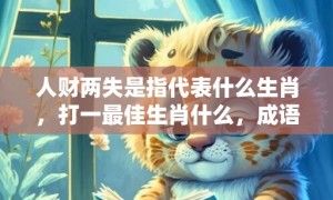 人财两失是指代表什么生肖，打一最佳生肖什么，成语释义解释落实