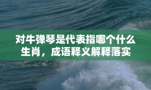 对牛弹琴是代表指哪个什么生肖，成语释义解释落实