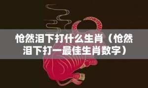 怆然泪下打什么生肖（怆然泪下打一最佳生肖数字）