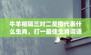 牛羊相隔三对二是指代表什么生肖，打一最佳生肖词语，成语释义解释落实