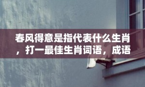 春风得意是指代表什么生肖，打一最佳生肖词语，成语释义解释落实