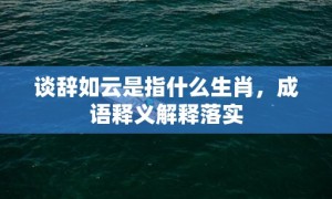 谈辞如云是指什么生肖，成语释义解释落实