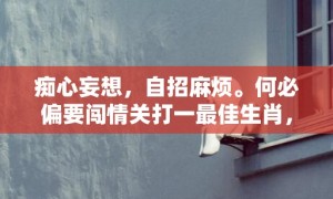 痴心妄想，自招麻烦。何必偏要闯情关打一最佳生肖，成语释义解释落实