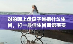 对的呢上盘瓜子是指什么生肖，打一最佳生肖词语落实解释