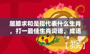 屈膝求和是指代表什么生肖，打一最佳生肖词语，成语释义解释落实