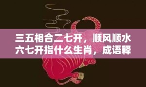 三五相合二七开，顺风顺水六七开指什么生肖，成语释义解释落实