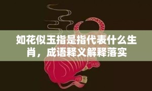 如花似玉指是指代表什么生肖，成语释义解释落实