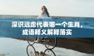 深识远虑代表哪一个生肖，成语释义解释落实