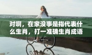 对啊，在家没事是指代表什么生肖，打一准确生肖成语解释落实释义