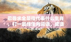 忍辱求全是指代表什么生肖，打一最佳生肖词语，成语落实解释释义