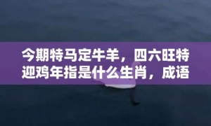 今期特马定牛羊，四六旺特迎鸡年指是什么生肖，成语释义解释落实