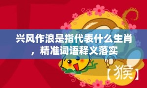 兴风作浪是指代表什么生肖，精准词语释义落实