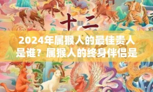 2024年属猴人的最佳贵人是谁？属猴人的终身伴侣是谁？