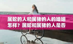 属蛇的人和属猪的人的婚姻怎样？属蛇和属猪的人是否相配？