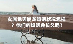 女属兔男属龙婚姻状况怎样？他们的婚姻会长久吗？