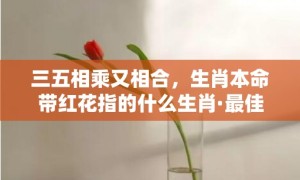 三五相乘又相合，生肖本命带红花指的什么生肖·最佳释义成语解释最佳答