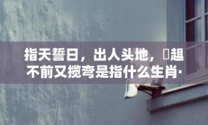 指天誓日，出人头地，趦趄不前又揽弯是指什么生肖·最佳释义成语解释最佳答