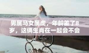 男属马女属虎，年龄差了8岁，这俩生肖在一起会不会很来电？