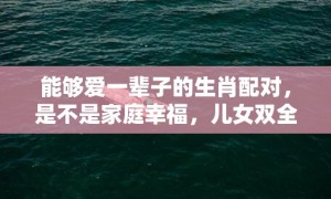 能够爱一辈子的生肖配对，是不是家庭幸福，儿女双全？