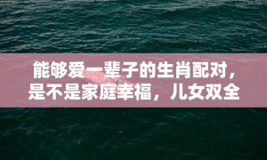 能够爱一辈子的生肖配对，是不是家庭幸福，儿女双全？