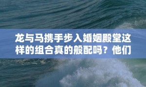 龙与马携手步入婚姻殿堂这样的组合真的般配吗？他们能否琴瑟和鸣共创美好未来？