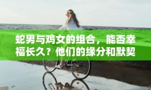 蛇男与鸡女的组合，能否幸福长久？他们的缘分和默契度如何？