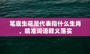 笔底生花是代表指什么生肖、精准词语释义落实