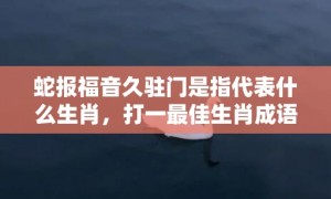 蛇报福音久驻门是指代表什么生肖，打一最佳生肖成语释义解释落实