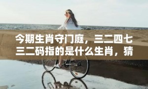 今期生肖守门庭，三二四七三二码指的是什么生肖，猜打一生肖数字成语释义解释落实