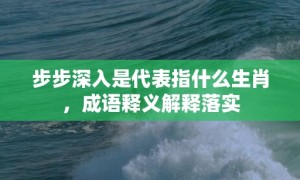 步步深入是代表指什么生肖，成语释义解释落实