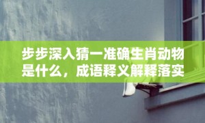 步步深入猜一准确生肖动物是什么，成语释义解释落实