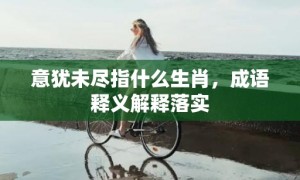 意犹未尽指什么生肖，成语释义解释落实